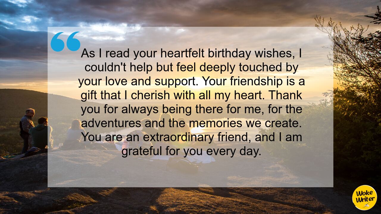 As I read your heartfelt birthday wishes, I couldn't help but feel deeply touched by your love and support. Your friendship is a gift that I cherish with all my heart. Thank you for always being there for me, for the adventures and the memories we create. You are an extraordinary friend, and I am grateful for you every day.