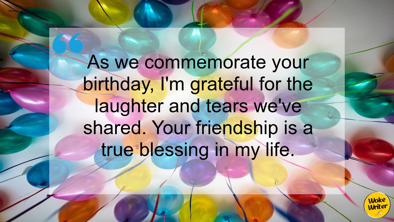 As we commemorate your birthday, I'm grateful for the laughter and tears we've shared. Your friendship is a true blessing in my life.