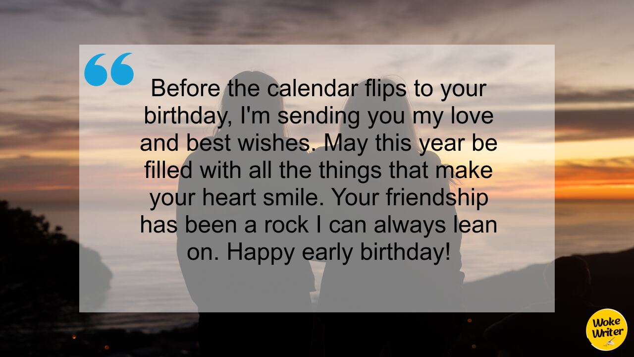 Before the calendar flips to your birthday, I'm sending you my love and best wishes. May this year be filled with all the things that make your heart smile. Your friendship has been a rock I can always lean on. Happy early birthday!