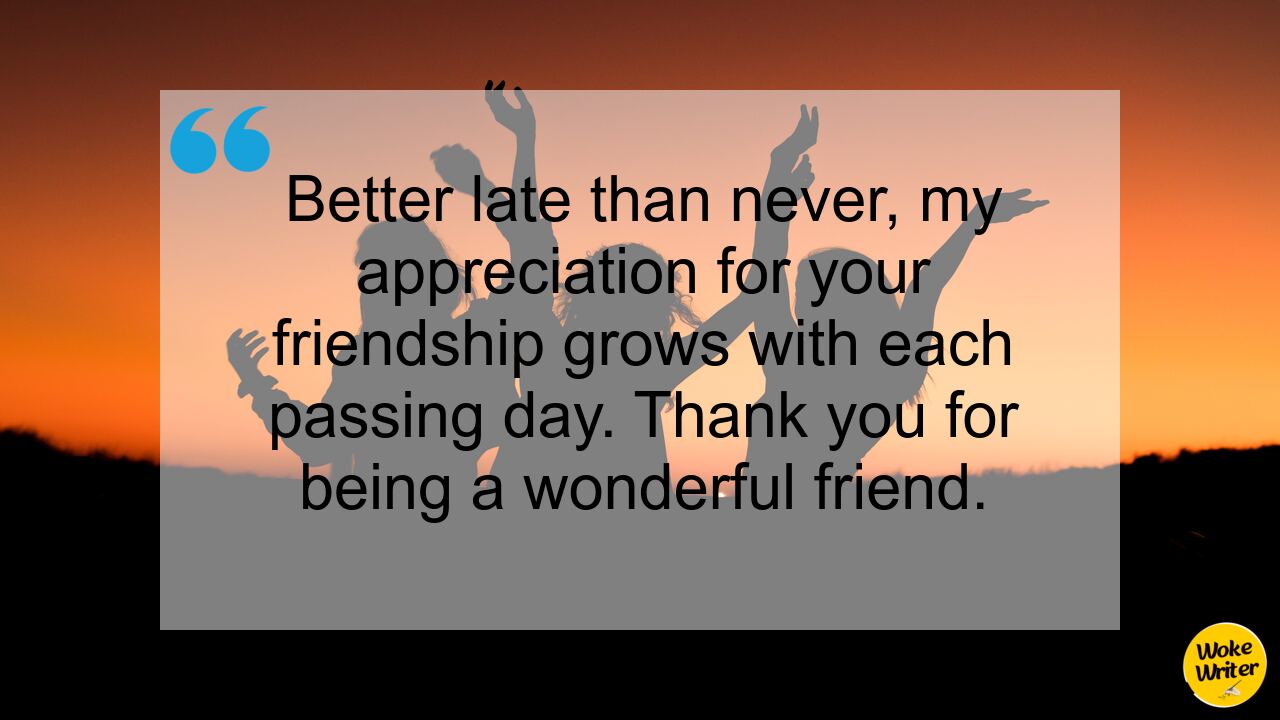 Better late than never, my appreciation for your friendship grows with each passing day. Thank you for being a wonderful friend.