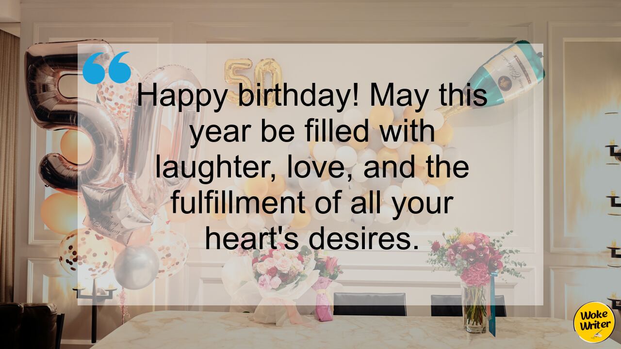 Happy birthday! May this year be filled with laughter, love, and the fulfillment of all your heart's desires.