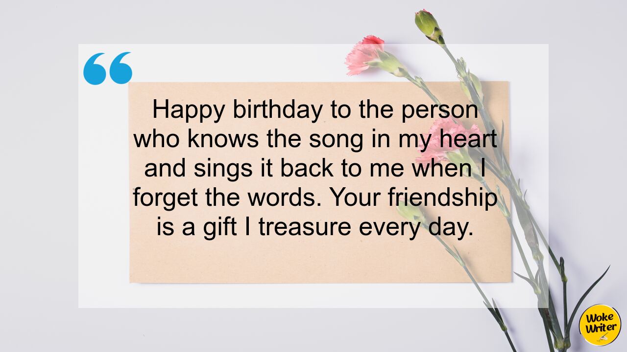 Happy birthday to the person who knows the song in my heart and sings it back to me when I forget the words. Your friendship is a gift I treasure every day.