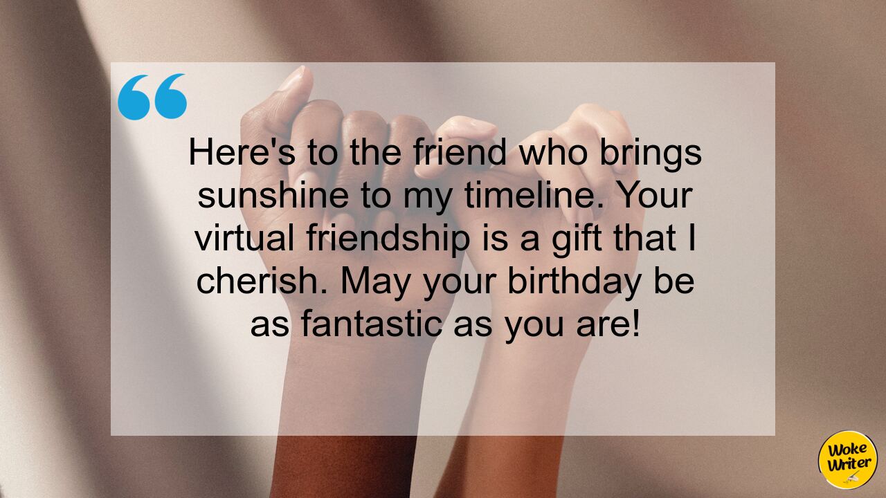 Here's to the friend who brings sunshine to my timeline. Your virtual friendship is a gift that I cherish. May your birthday be as fantastic as you are!