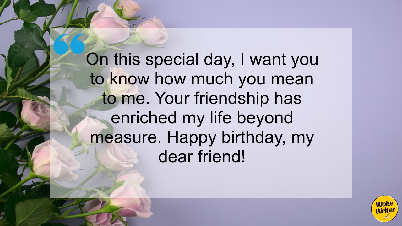 On this special day, I want you to know how much you mean to me. Your friendship has enriched my life beyond measure. Happy birthday, my dear friend!