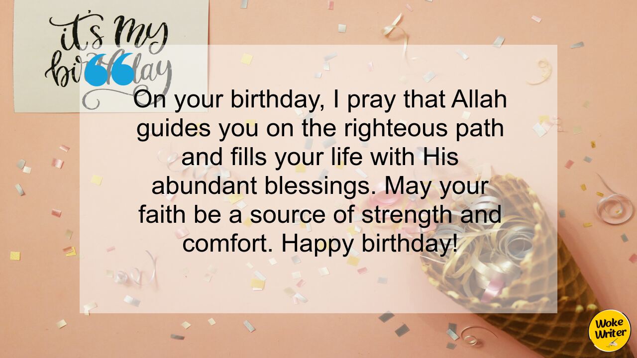 On your birthday, I pray that Allah guides you on the righteous path and fills your life with His abundant blessings. May your faith be a source of strength and comfort. Happy birthday!