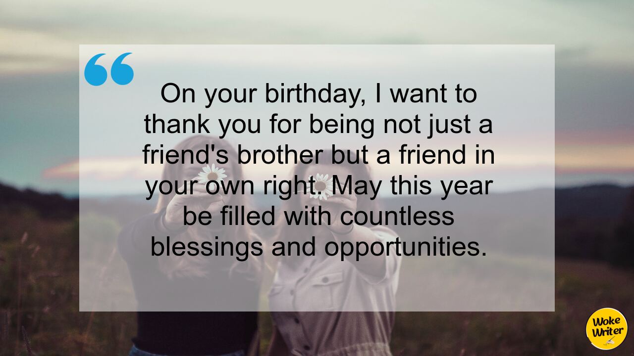 On your birthday, I want to thank you for being not just a friend's brother but a friend in your own right. May this year be filled with countless blessings and opportunities.