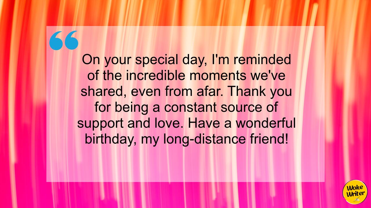 On your special day, I'm reminded of the incredible moments we've shared, even from afar. Thank you for being a constant source of support and love. Have a wonderful birthday, my long-distance friend!