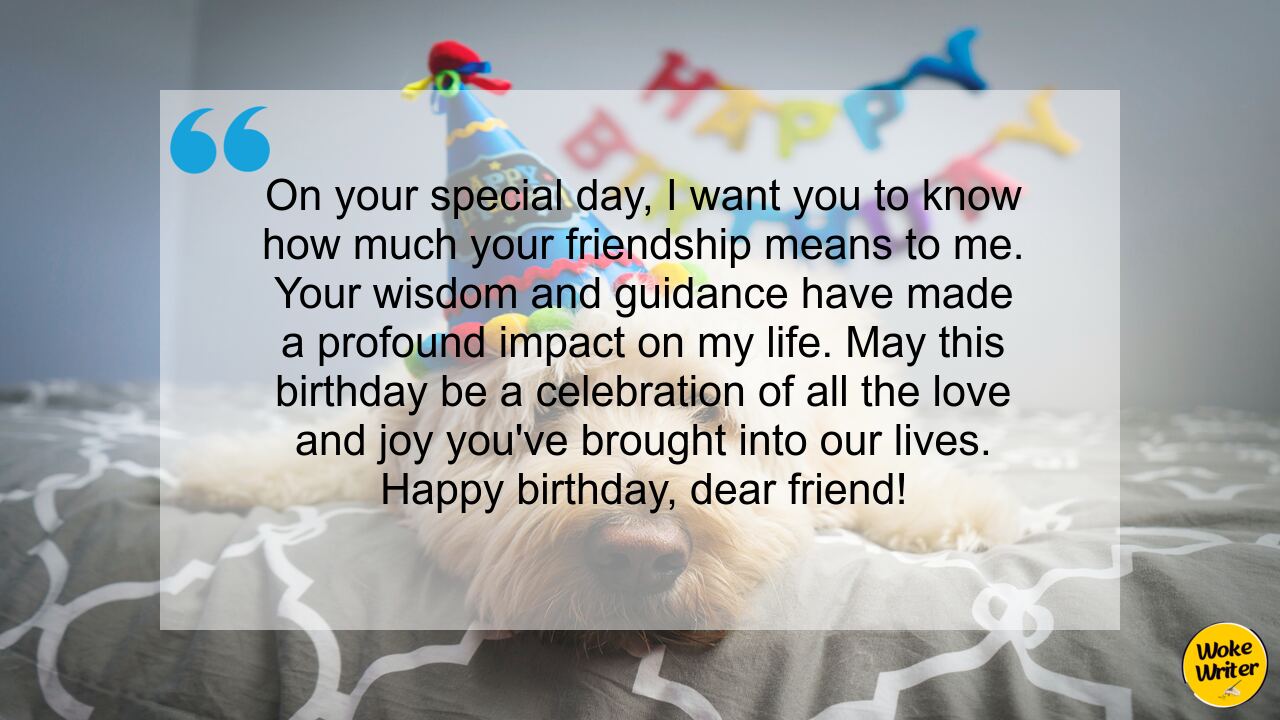 On your special day, I want you to know how much your friendship means to me. Your wisdom and guidance have made a profound impact on my life. May this birthday be a celebration of all the love and joy you've brought into our lives. Happy birthday, dear friend!