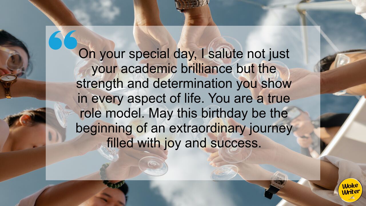 On your special day, I salute not just your academic brilliance but the strength and determination you show in every aspect of life. You are a true role model. May this birthday be the beginning of an extraordinary journey filled with joy and success.