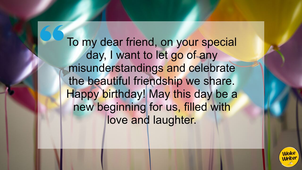 To my dear friend, on your special day, I want to let go of any misunderstandings and celebrate the beautiful friendship we share. Happy birthday! May this day be a new beginning for us, filled with love and laughter.