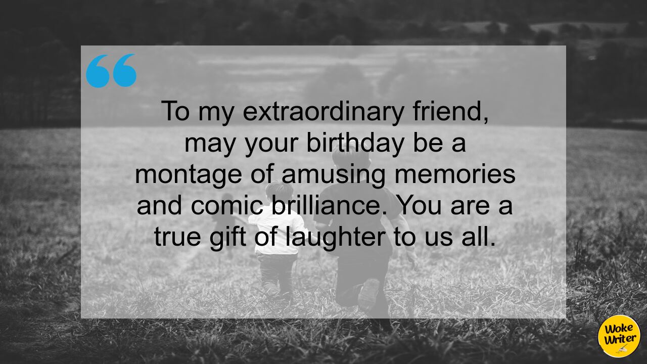 To my extraordinary friend, may your birthday be a montage of amusing memories and comic brilliance. You are a true gift of laughter to us all.