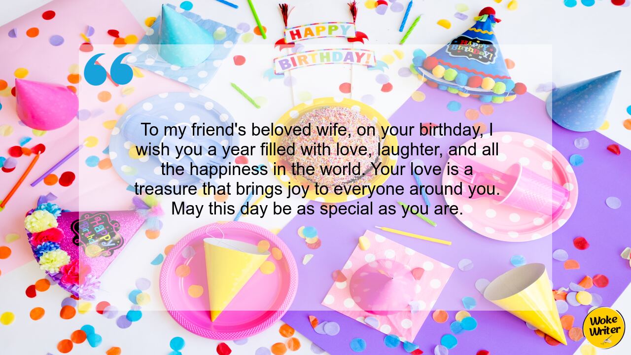 To my friend's beloved wife, on your birthday, I wish you a year filled with love, laughter, and all the happiness in the world. Your love is a treasure that brings joy to everyone around you. May this day be as special as you are.