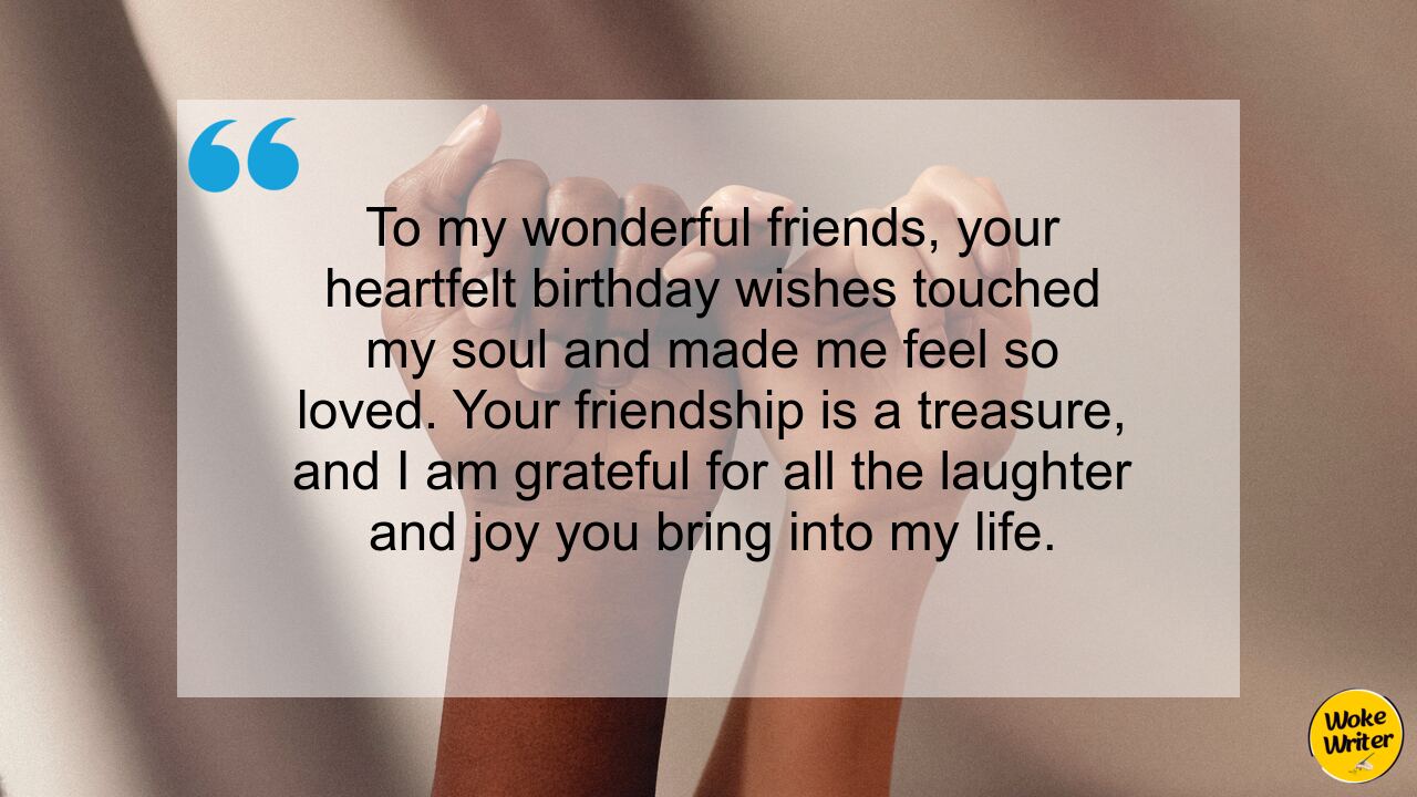 To my wonderful friends, your heartfelt birthday wishes touched my soul and made me feel so loved. Your friendship is a treasure, and I am grateful for all the laughter and joy you bring into my life.