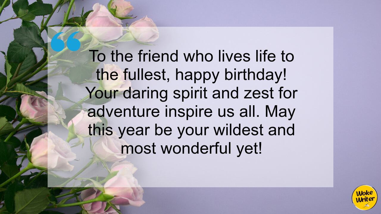 To the friend who lives life to the fullest, happy birthday! Your daring spirit and zest for adventure inspire us all. May this year be your wildest and most wonderful yet!