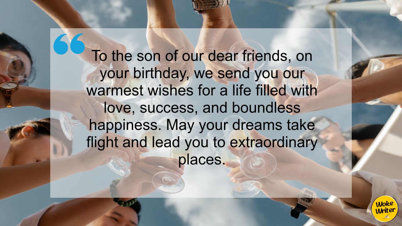 To the son of our dear friends, on your birthday, we send you our warmest wishes for a life filled with love, success, and boundless happiness. May your dreams take flight and lead you to extraordinary places.