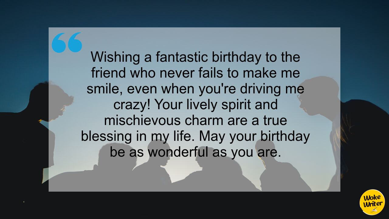 Wishing a fantastic birthday to the friend who never fails to make me smile, even when you're driving me crazy! Your lively spirit and mischievous charm are a true blessing in my life. May your birthday be as wonderful as you are.