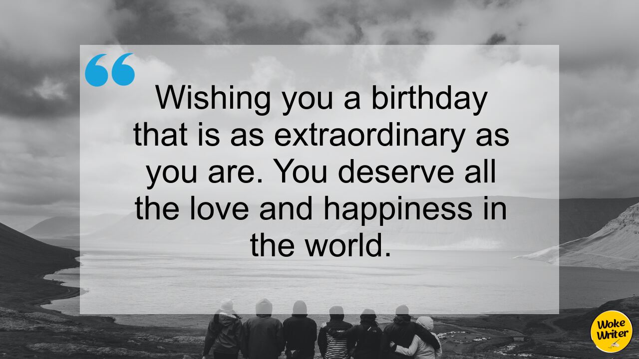 Wishing you a birthday that is as extraordinary as you are. You deserve all the love and happiness in the world.