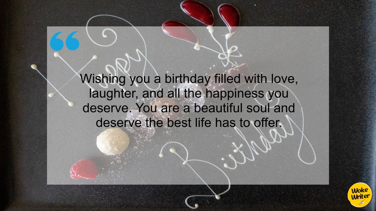 Wishing you a birthday filled with love, laughter, and all the happiness you deserve. You are a beautiful soul and deserve the best life has to offer.